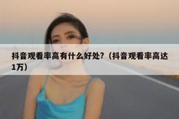 抖音观看率高有什么好处?（抖音观看率高达1万）