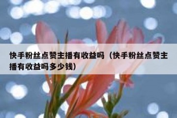 快手粉丝点赞主播有收益吗（快手粉丝点赞主播有收益吗多少钱）