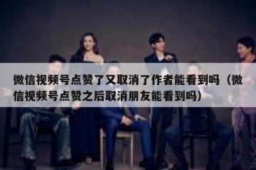 微信视频号点赞了又取消了作者能看到吗（微信视频号点赞之后取消朋友能看到吗）