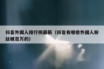 抖音外国人排行榜最新（抖音有哪些外国人粉丝破百万的）