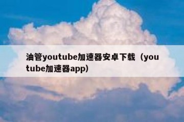 油管youtube加速器安卓下载（youtube加速器app）