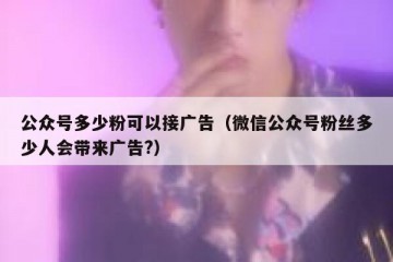 公众号多少粉可以接广告（微信公众号粉丝多少人会带来广告?）