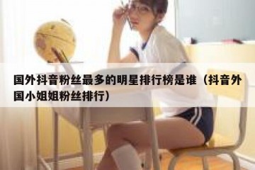国外抖音粉丝最多的明星排行榜是谁（抖音外国小姐姐粉丝排行）