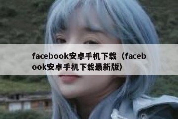 facebook安卓手机下载（facebook安卓手机下载最新版）