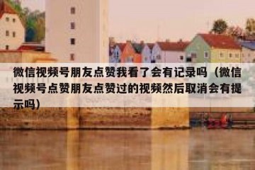 微信视频号朋友点赞我看了会有记录吗（微信视频号点赞朋友点赞过的视频然后取消会有提示吗）