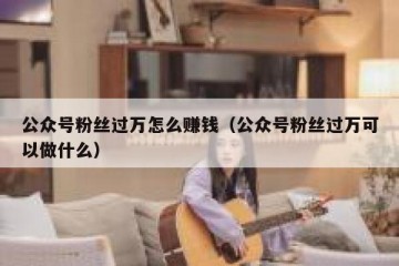 公众号粉丝过万怎么赚钱（公众号粉丝过万可以做什么）