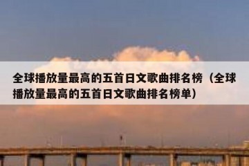 全球播放量最高的五首日文歌曲排名榜（全球播放量最高的五首日文歌曲排名榜单）