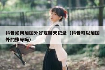 抖音如何加国外好友聊天记录（抖音可以加国外的账号吗）