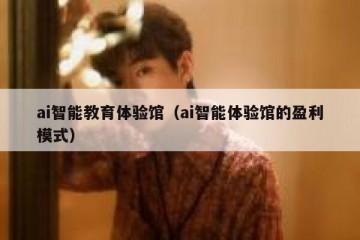 ai智能教育体验馆（ai智能体验馆的盈利模式）