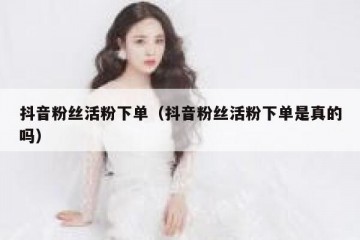 抖音粉丝活粉下单（抖音粉丝活粉下单是真的吗）