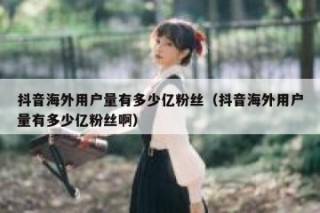 抖音海外用户量有多少亿粉丝（抖音海外用户量有多少亿粉丝啊）