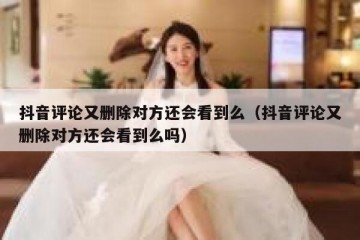 抖音评论又删除对方还会看到么（抖音评论又删除对方还会看到么吗）