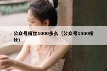 公众号粉丝1000多么（公众号1500粉丝）