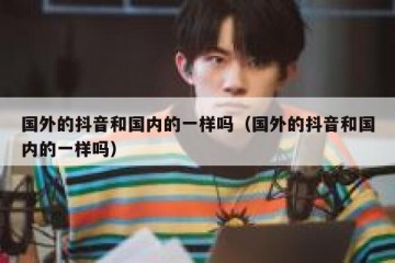 国外的抖音和国内的一样吗（国外的抖音和国内的一样吗）