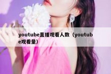 youtube直播观看人数（youtube观看量）