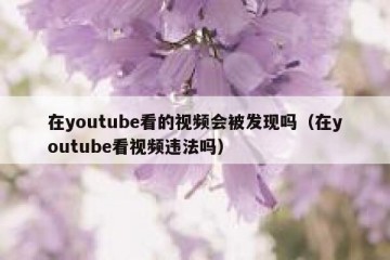 在youtube看的视频会被发现吗（在youtube看视频违法吗）