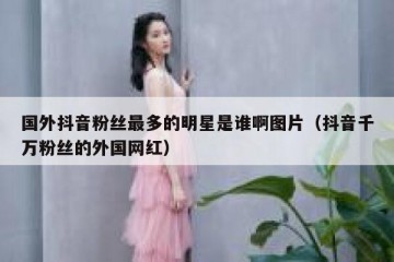 国外抖音粉丝最多的明星是谁啊图片（抖音千万粉丝的外国网红）