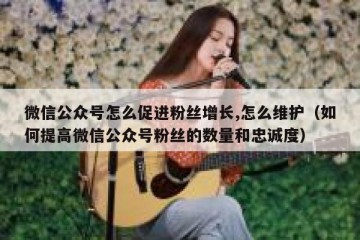 微信公众号怎么促进粉丝增长,怎么维护（如何提高微信公众号粉丝的数量和忠诚度）