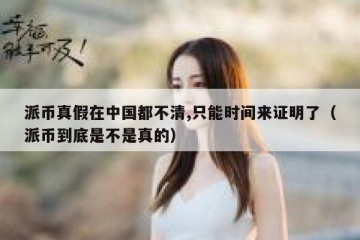 派币真假在中国都不清,只能时间来证明了（派币到底是不是真的）