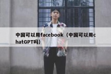中国可以用facebook（中国可以用chatGPT吗）