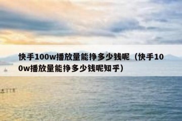 快手100w播放量能挣多少钱呢（快手100w播放量能挣多少钱呢知乎）