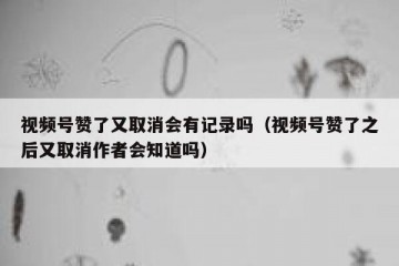 视频号赞了又取消会有记录吗（视频号赞了之后又取消作者会知道吗）