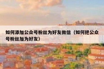 如何添加公众号粉丝为好友微信（如何把公众号粉丝加为好友）