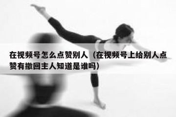 在视频号怎么点赞别人（在视频号上给别人点赞有撤回主人知道是谁吗）