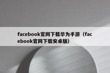 facebook官网下载华为手游（facebook官网下载安卓版）