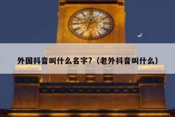 外国抖音叫什么名字?（老外抖音叫什么）
