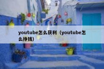 youtube怎么获利（youtube怎么挣钱）