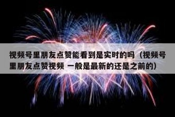 视频号里朋友点赞能看到是实时的吗（视频号里朋友点赞视频 一般是最新的还是之前的）