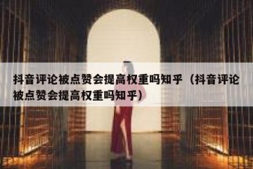 抖音评论被点赞会提高权重吗知乎（抖音评论被点赞会提高权重吗知乎）