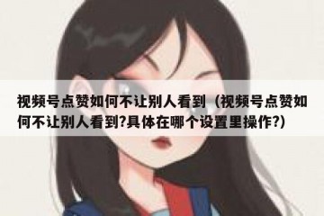 视频号点赞如何不让别人看到（视频号点赞如何不让别人看到?具体在哪个设置里操作?）