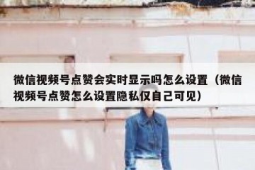 微信视频号点赞会实时显示吗怎么设置（微信视频号点赞怎么设置隐私仅自己可见）