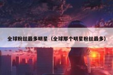 全球粉丝最多明星（全球那个明星粉丝最多）