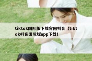 tiktok国际版下载官网抖音（tiktok抖音国际版app下载）