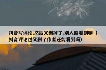 抖音写评论,然后又删掉了,别人能看到嘛（抖音评论过又删了作者还能看到吗）