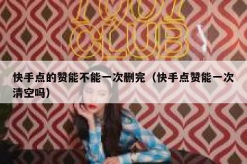 快手点的赞能不能一次删完（快手点赞能一次清空吗）