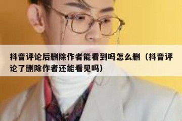 抖音评论后删除作者能看到吗怎么删（抖音评论了删除作者还能看见吗）