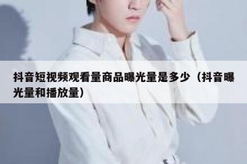 抖音短视频观看量商品曝光量是多少（抖音曝光量和播放量）