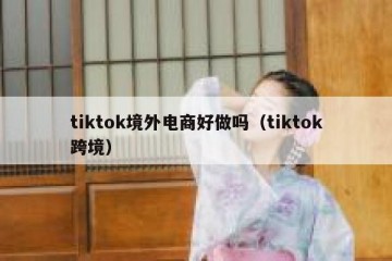 tiktok境外电商好做吗（tiktok跨境）