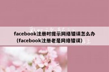 facebook注册时提示网络错误怎么办（facebook注册老是网络错误）