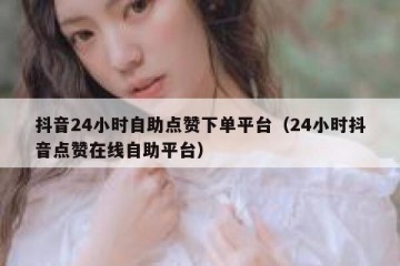 抖音24小时自助点赞下单平台（24小时抖音点赞在线自助平台）