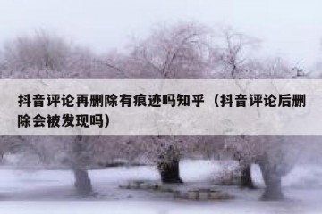 抖音评论再删除有痕迹吗知乎（抖音评论后删除会被发现吗）