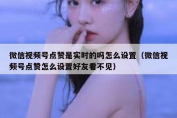 微信视频号点赞是实时的吗怎么设置（微信视频号点赞怎么设置好友看不见）