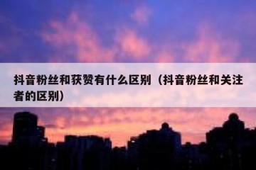 抖音粉丝和获赞有什么区别（抖音粉丝和关注者的区别）