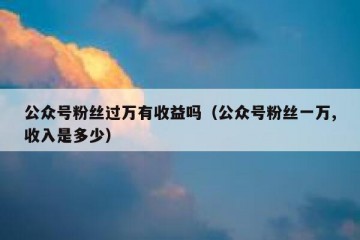 公众号粉丝过万有收益吗（公众号粉丝一万,收入是多少）