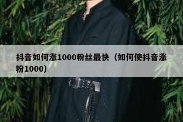 抖音如何涨1000粉丝最快（如何使抖音涨粉1000）