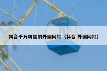 抖音千万粉丝的外国网红（抖音 外国网红）